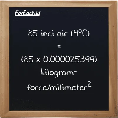Cara konversi inci air (4<sup>o</sup>C) ke kilogram-force/milimeter<sup>2</sup> (inH2O ke kgf/mm<sup>2</sup>): 85 inci air (4<sup>o</sup>C) (inH2O) setara dengan 85 dikalikan dengan 0.000025399 kilogram-force/milimeter<sup>2</sup> (kgf/mm<sup>2</sup>)